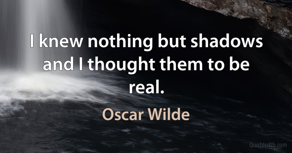 I knew nothing but shadows and I thought them to be real. (Oscar Wilde)