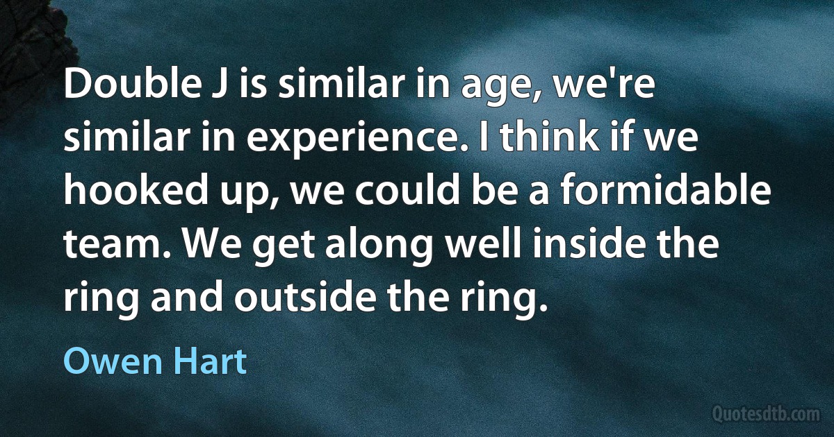 Double J is similar in age, we're similar in experience. I think if we hooked up, we could be a formidable team. We get along well inside the ring and outside the ring. (Owen Hart)