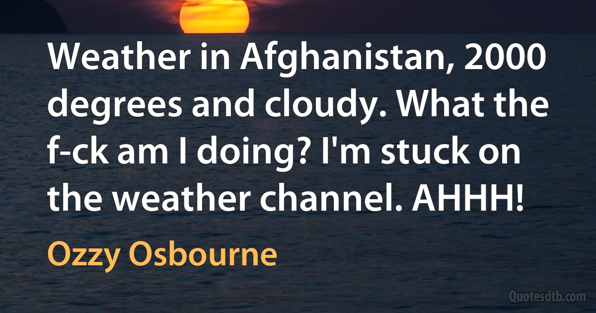 Weather in Afghanistan, 2000 degrees and cloudy. What the f-ck am I doing? I'm stuck on the weather channel. AHHH! (Ozzy Osbourne)