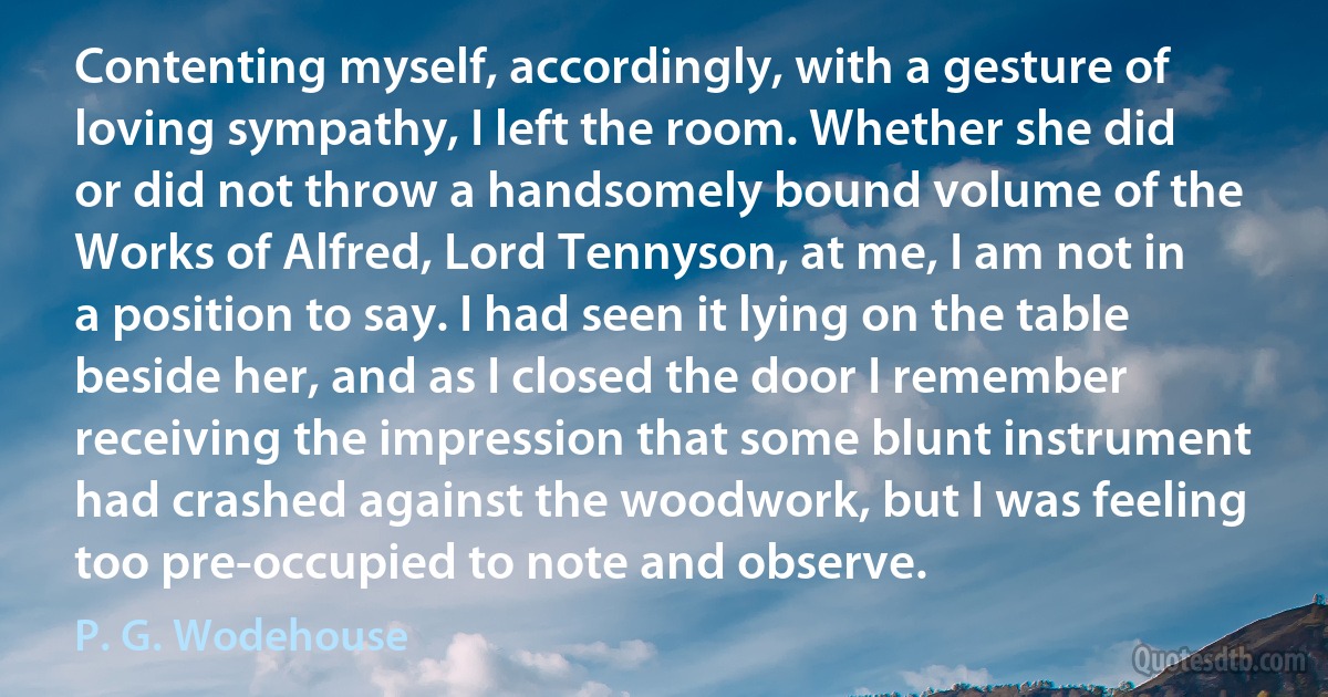 Contenting myself, accordingly, with a gesture of loving sympathy, I left the room. Whether she did or did not throw a handsomely bound volume of the Works of Alfred, Lord Tennyson, at me, I am not in a position to say. I had seen it lying on the table beside her, and as I closed the door I remember receiving the impression that some blunt instrument had crashed against the woodwork, but I was feeling too pre-occupied to note and observe. (P. G. Wodehouse)