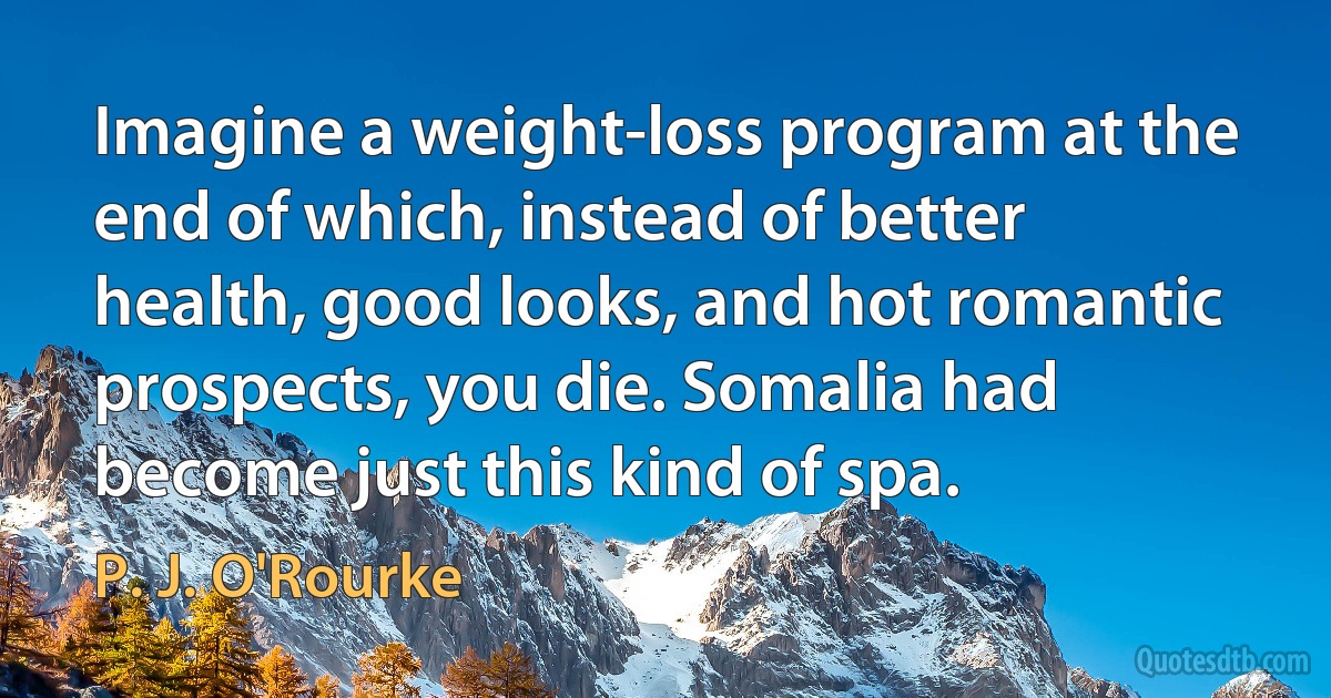 Imagine a weight-loss program at the end of which, instead of better health, good looks, and hot romantic prospects, you die. Somalia had become just this kind of spa. (P. J. O'Rourke)