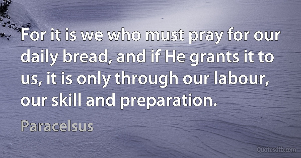 For it is we who must pray for our daily bread, and if He grants it to us, it is only through our labour, our skill and preparation. (Paracelsus)