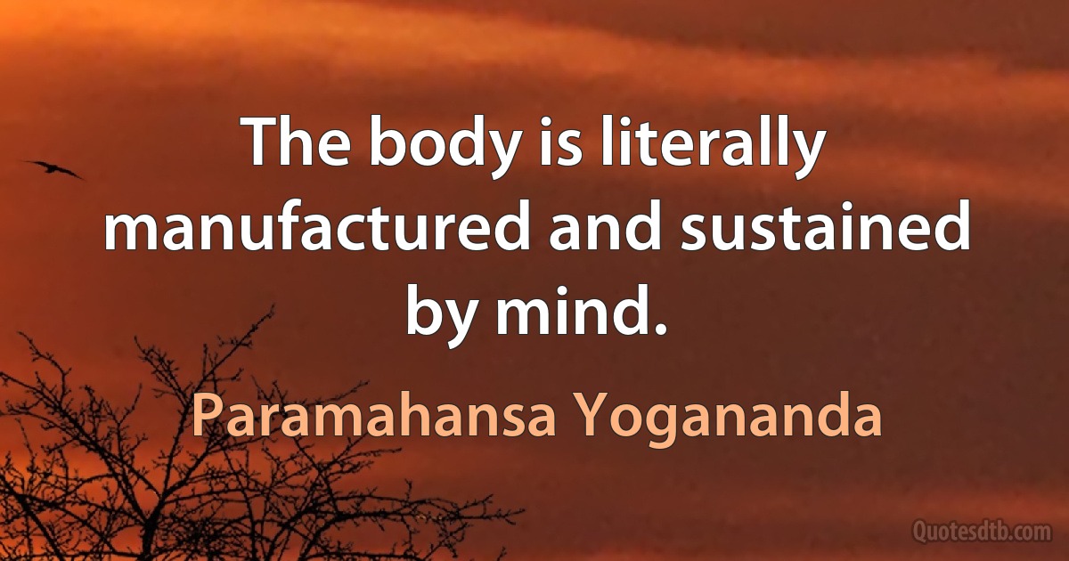 The body is literally manufactured and sustained by mind. (Paramahansa Yogananda)