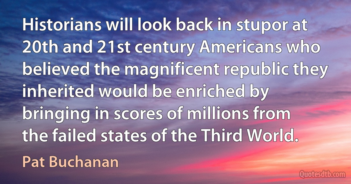 Historians will look back in stupor at 20th and 21st century Americans who believed the magnificent republic they inherited would be enriched by bringing in scores of millions from the failed states of the Third World. (Pat Buchanan)