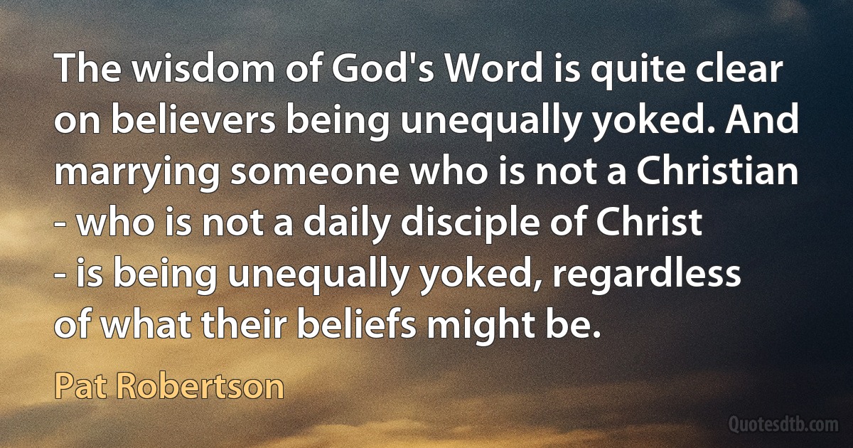 The wisdom of God's Word is quite clear on believers being unequally yoked. And marrying someone who is not a Christian - who is not a daily disciple of Christ - is being unequally yoked, regardless of what their beliefs might be. (Pat Robertson)