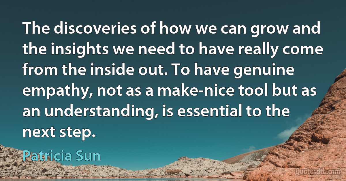 The discoveries of how we can grow and the insights we need to have really come from the inside out. To have genuine empathy, not as a make-nice tool but as an understanding, is essential to the next step. (Patricia Sun)