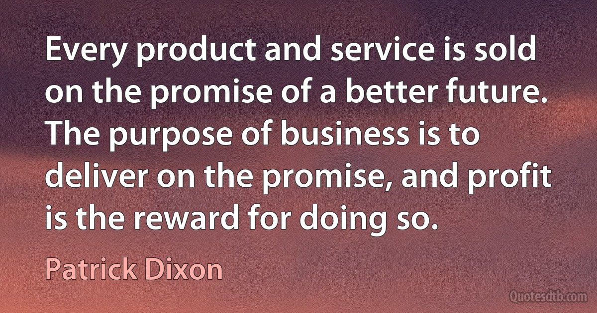 Every product and service is sold on the promise of a better future. The purpose of business is to deliver on the promise, and profit is the reward for doing so. (Patrick Dixon)