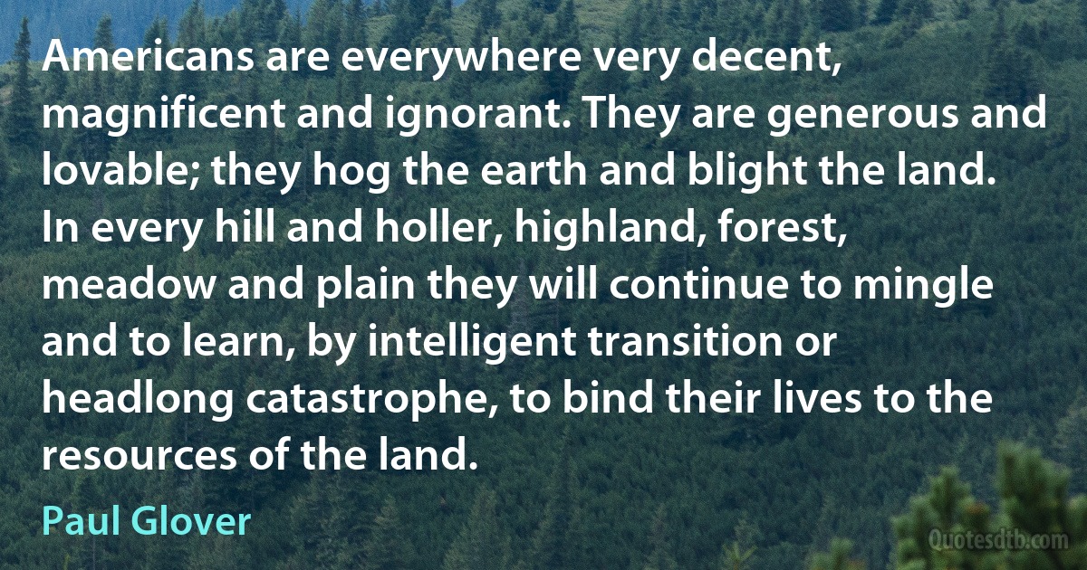 Americans are everywhere very decent, magnificent and ignorant. They are generous and lovable; they hog the earth and blight the land. In every hill and holler, highland, forest, meadow and plain they will continue to mingle and to learn, by intelligent transition or headlong catastrophe, to bind their lives to the resources of the land. (Paul Glover)