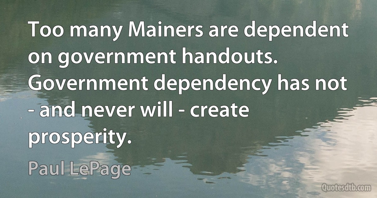 Too many Mainers are dependent on government handouts. Government dependency has not - and never will - create prosperity. (Paul LePage)