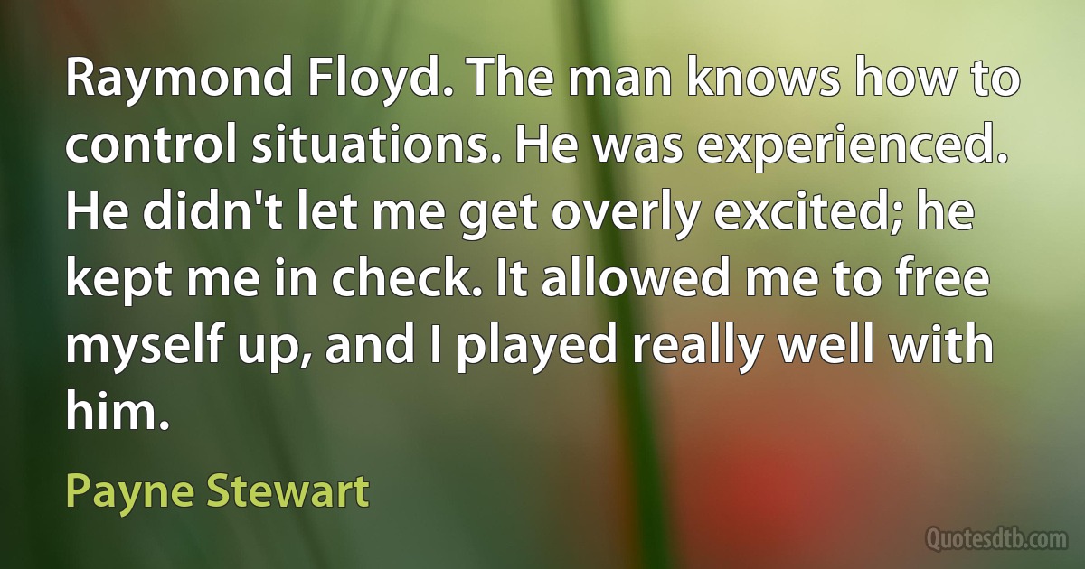 Raymond Floyd. The man knows how to control situations. He was experienced. He didn't let me get overly excited; he kept me in check. It allowed me to free myself up, and I played really well with him. (Payne Stewart)