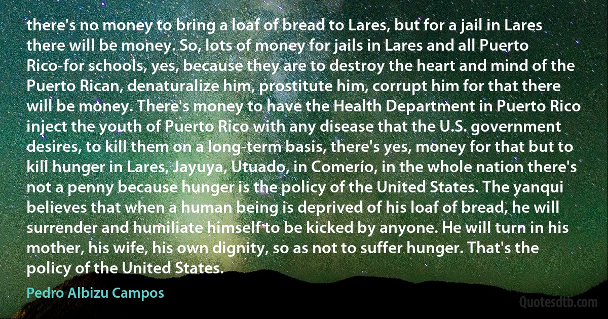 there's no money to bring a loaf of bread to Lares, but for a jail in Lares there will be money. So, lots of money for jails in Lares and all Puerto Rico-for schools, yes, because they are to destroy the heart and mind of the Puerto Rican, denaturalize him, prostitute him, corrupt him for that there will be money. There's money to have the Health Department in Puerto Rico inject the youth of Puerto Rico with any disease that the U.S. government desires, to kill them on a long-term basis, there's yes, money for that but to kill hunger in Lares, Jayuya, Utuado, in Comerío, in the whole nation there's not a penny because hunger is the policy of the United States. The yanqui believes that when a human being is deprived of his loaf of bread, he will surrender and humiliate himself to be kicked by anyone. He will turn in his mother, his wife, his own dignity, so as not to suffer hunger. That's the policy of the United States. (Pedro Albizu Campos)