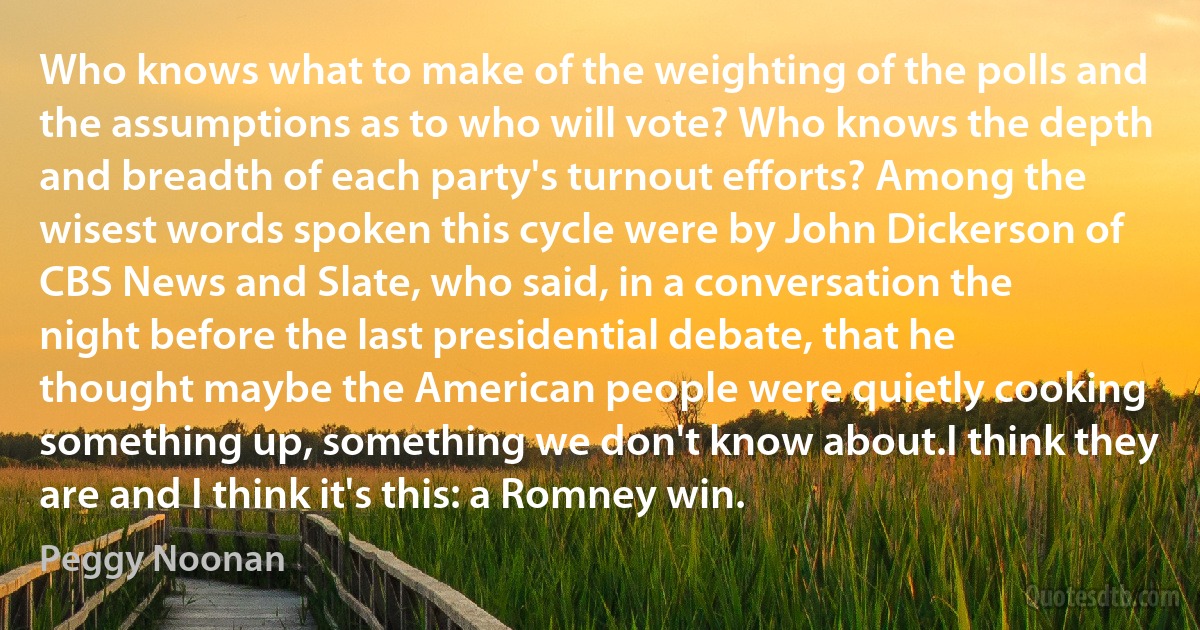 Who knows what to make of the weighting of the polls and the assumptions as to who will vote? Who knows the depth and breadth of each party's turnout efforts? Among the wisest words spoken this cycle were by John Dickerson of CBS News and Slate, who said, in a conversation the night before the last presidential debate, that he thought maybe the American people were quietly cooking something up, something we don't know about.I think they are and I think it's this: a Romney win. (Peggy Noonan)