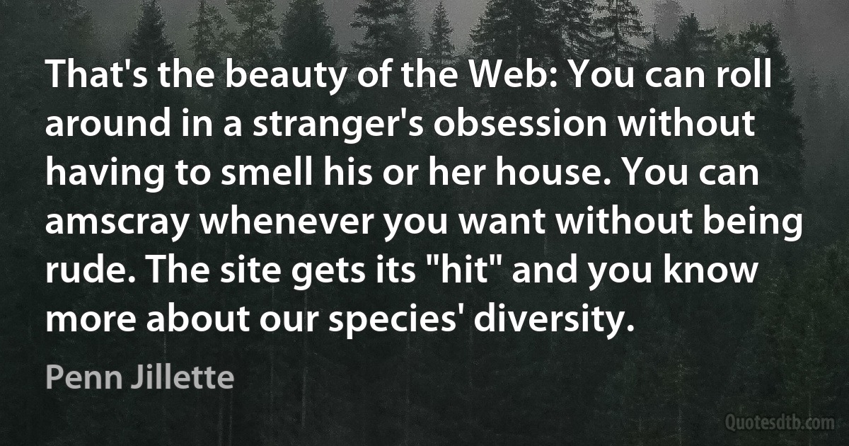 That's the beauty of the Web: You can roll around in a stranger's obsession without having to smell his or her house. You can amscray whenever you want without being rude. The site gets its "hit" and you know more about our species' diversity. (Penn Jillette)