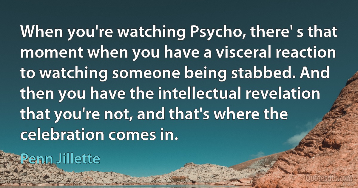 When you're watching Psycho, there' s that moment when you have a visceral reaction to watching someone being stabbed. And then you have the intellectual revelation that you're not, and that's where the celebration comes in. (Penn Jillette)