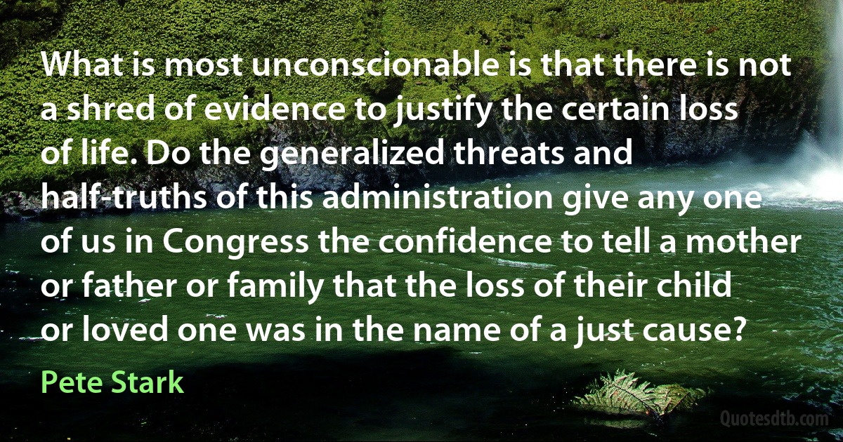 What is most unconscionable is that there is not a shred of evidence to justify the certain loss of life. Do the generalized threats and half-truths of this administration give any one of us in Congress the confidence to tell a mother or father or family that the loss of their child or loved one was in the name of a just cause? (Pete Stark)