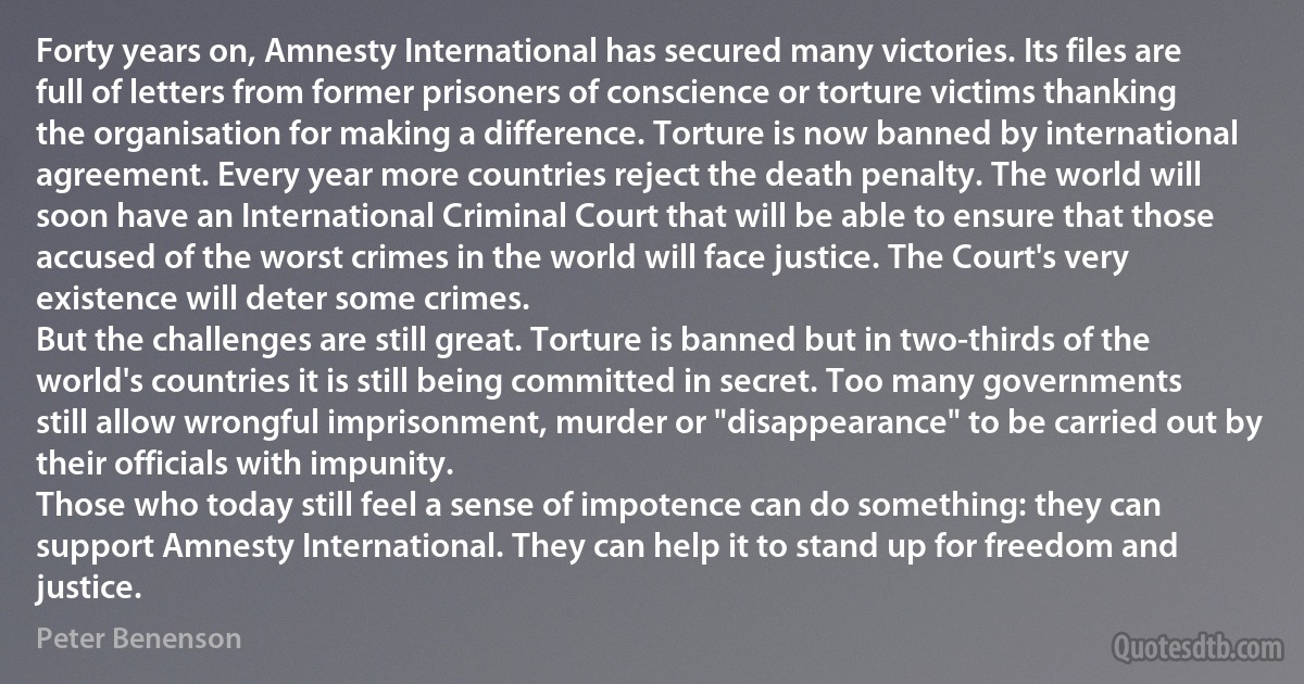 Forty years on, Amnesty International has secured many victories. Its files are full of letters from former prisoners of conscience or torture victims thanking the organisation for making a difference. Torture is now banned by international agreement. Every year more countries reject the death penalty. The world will soon have an International Criminal Court that will be able to ensure that those accused of the worst crimes in the world will face justice. The Court's very existence will deter some crimes.
But the challenges are still great. Torture is banned but in two-thirds of the world's countries it is still being committed in secret. Too many governments still allow wrongful imprisonment, murder or "disappearance" to be carried out by their officials with impunity.
Those who today still feel a sense of impotence can do something: they can support Amnesty International. They can help it to stand up for freedom and justice. (Peter Benenson)