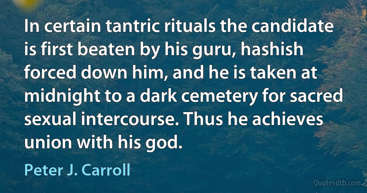 In certain tantric rituals the candidate is first beaten by his guru, hashish forced down him, and he is taken at midnight to a dark cemetery for sacred sexual intercourse. Thus he achieves union with his god. (Peter J. Carroll)