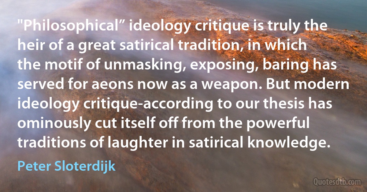 "Philosophical” ideology critique is truly the heir of a great satirical tradition, in which the motif of unmasking, exposing, baring has served for aeons now as a weapon. But modern ideology critique-according to our thesis has ominously cut itself off from the powerful traditions of laughter in satirical knowledge. (Peter Sloterdijk)