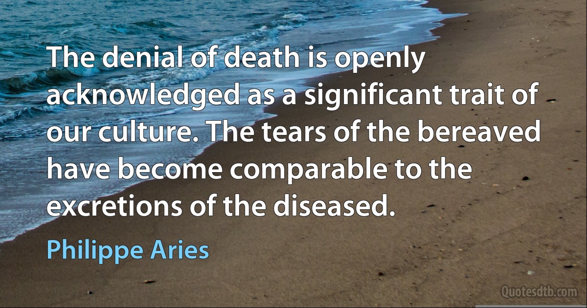 The denial of death is openly acknowledged as a significant trait of our culture. The tears of the bereaved have become comparable to the excretions of the diseased. (Philippe Aries)