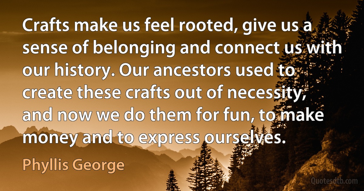 Crafts make us feel rooted, give us a sense of belonging and connect us with our history. Our ancestors used to create these crafts out of necessity, and now we do them for fun, to make money and to express ourselves. (Phyllis George)