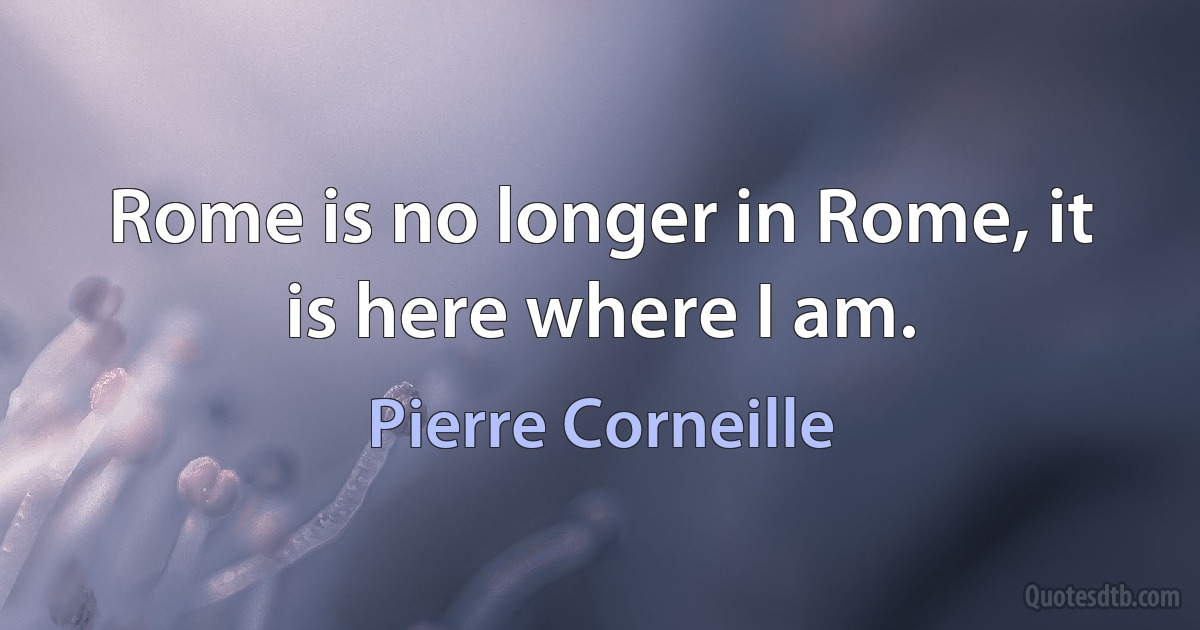 Rome is no longer in Rome, it is here where I am. (Pierre Corneille)