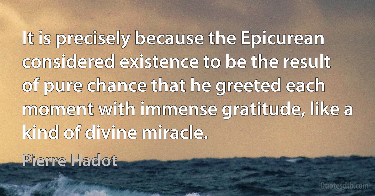 It is precisely because the Epicurean considered existence to be the result of pure chance that he greeted each moment with immense gratitude, like a kind of divine miracle. (Pierre Hadot)