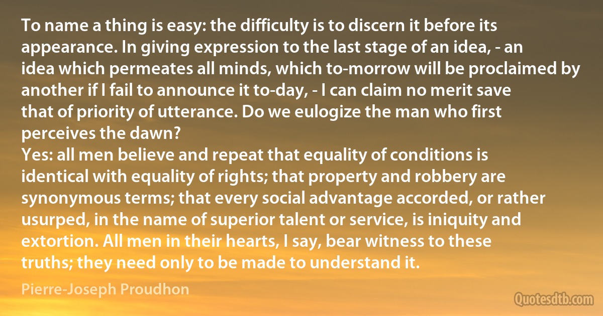 To name a thing is easy: the difficulty is to discern it before its appearance. In giving expression to the last stage of an idea, - an idea which permeates all minds, which to-morrow will be proclaimed by another if I fail to announce it to-day, - I can claim no merit save that of priority of utterance. Do we eulogize the man who first perceives the dawn?
Yes: all men believe and repeat that equality of conditions is identical with equality of rights; that property and robbery are synonymous terms; that every social advantage accorded, or rather usurped, in the name of superior talent or service, is iniquity and extortion. All men in their hearts, I say, bear witness to these truths; they need only to be made to understand it. (Pierre-Joseph Proudhon)