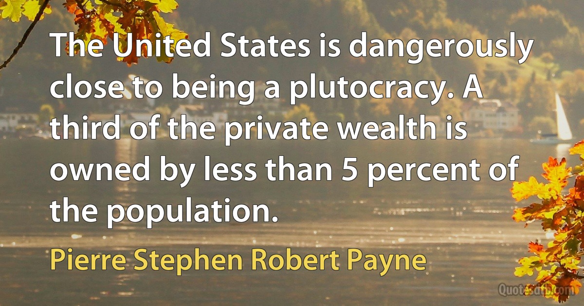 The United States is dangerously close to being a plutocracy. A third of the private wealth is owned by less than 5 percent of the population. (Pierre Stephen Robert Payne)