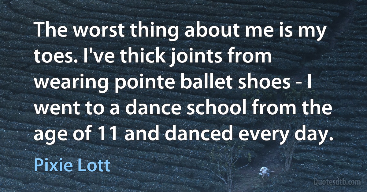 The worst thing about me is my toes. I've thick joints from wearing pointe ballet shoes - I went to a dance school from the age of 11 and danced every day. (Pixie Lott)