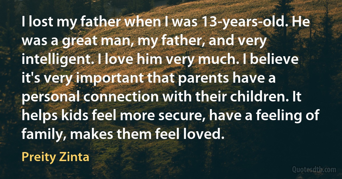 I lost my father when I was 13-years-old. He was a great man, my father, and very intelligent. I love him very much. I believe it's very important that parents have a personal connection with their children. It helps kids feel more secure, have a feeling of family, makes them feel loved. (Preity Zinta)