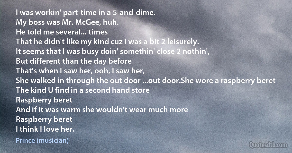 I was workin' part-time in a 5-and-dime.
My boss was Mr. McGee, huh.
He told me several... times
That he didn't like my kind cuz I was a bit 2 leisurely.
It seems that I was busy doin' somethin' close 2 nothin',
But different than the day before
That's when I saw her, ooh, I saw her,
She walked in through the out door ...out door.She wore a raspberry beret
The kind U find in a second hand store
Raspberry beret
And if it was warm she wouldn't wear much more
Raspberry beret
I think I love her. (Prince (musician))