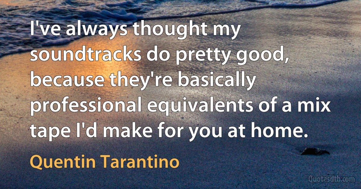 I've always thought my soundtracks do pretty good, because they're basically professional equivalents of a mix tape I'd make for you at home. (Quentin Tarantino)