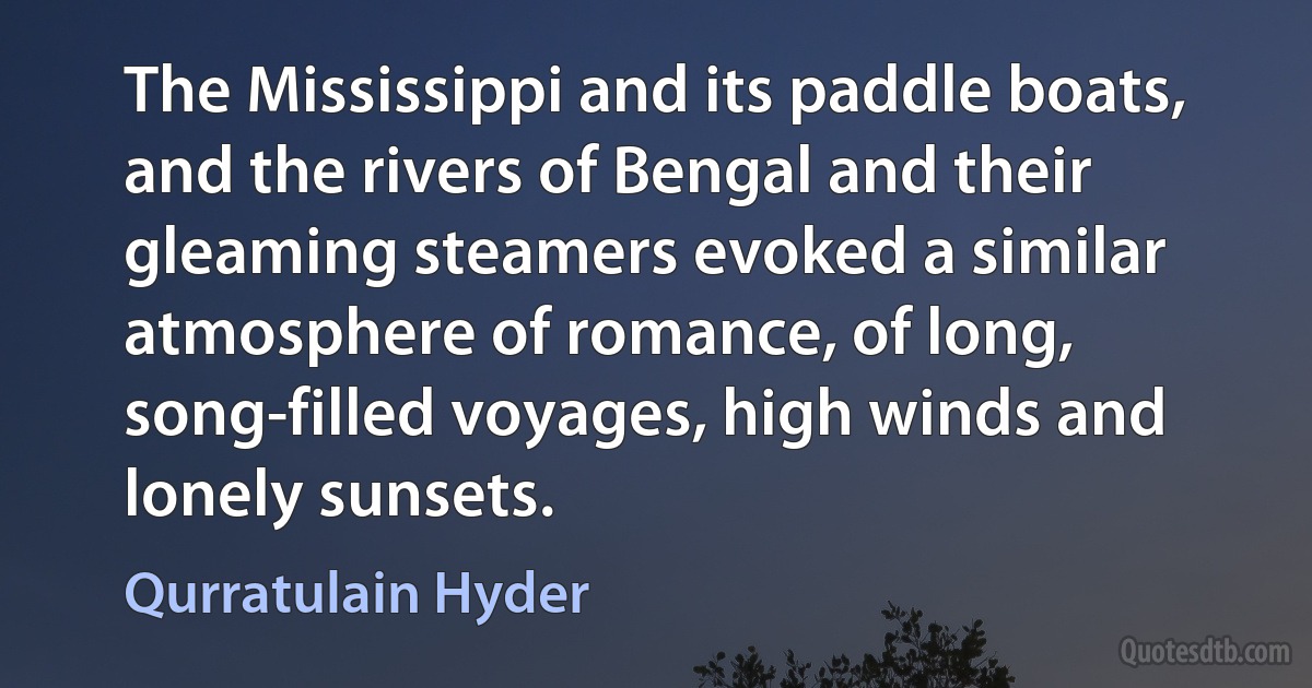 The Mississippi and its paddle boats, and the rivers of Bengal and their gleaming steamers evoked a similar atmosphere of romance, of long, song-filled voyages, high winds and lonely sunsets. (Qurratulain Hyder)