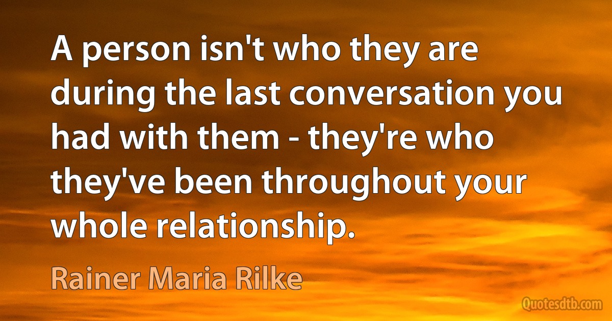 A person isn't who they are during the last conversation you had with them - they're who they've been throughout your whole relationship. (Rainer Maria Rilke)