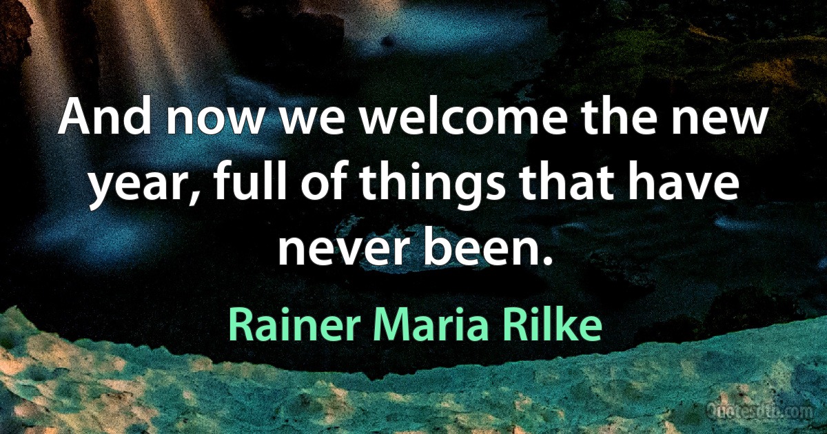 And now we welcome the new year, full of things that have never been. (Rainer Maria Rilke)