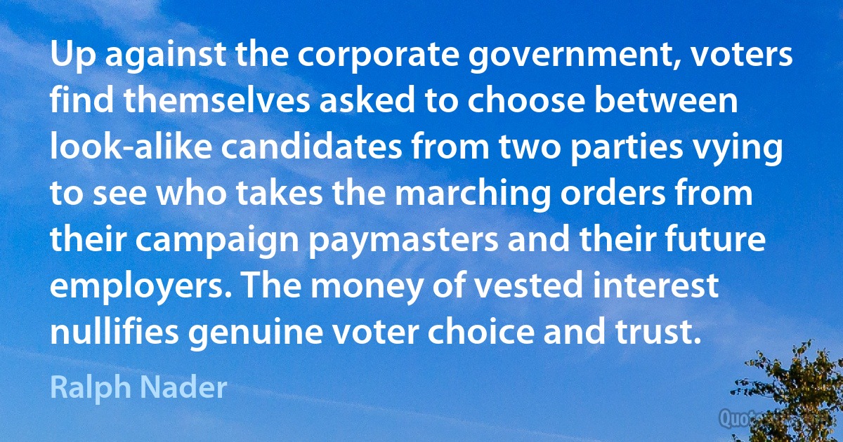 Up against the corporate government, voters find themselves asked to choose between look-alike candidates from two parties vying to see who takes the marching orders from their campaign paymasters and their future employers. The money of vested interest nullifies genuine voter choice and trust. (Ralph Nader)