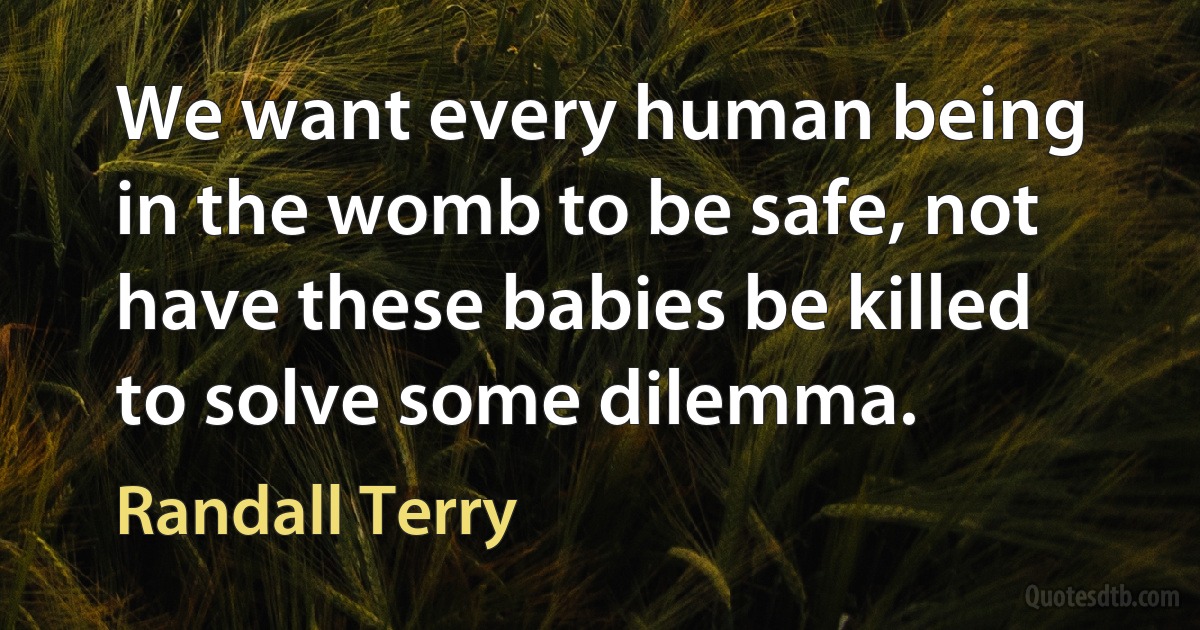 We want every human being in the womb to be safe, not have these babies be killed to solve some dilemma. (Randall Terry)