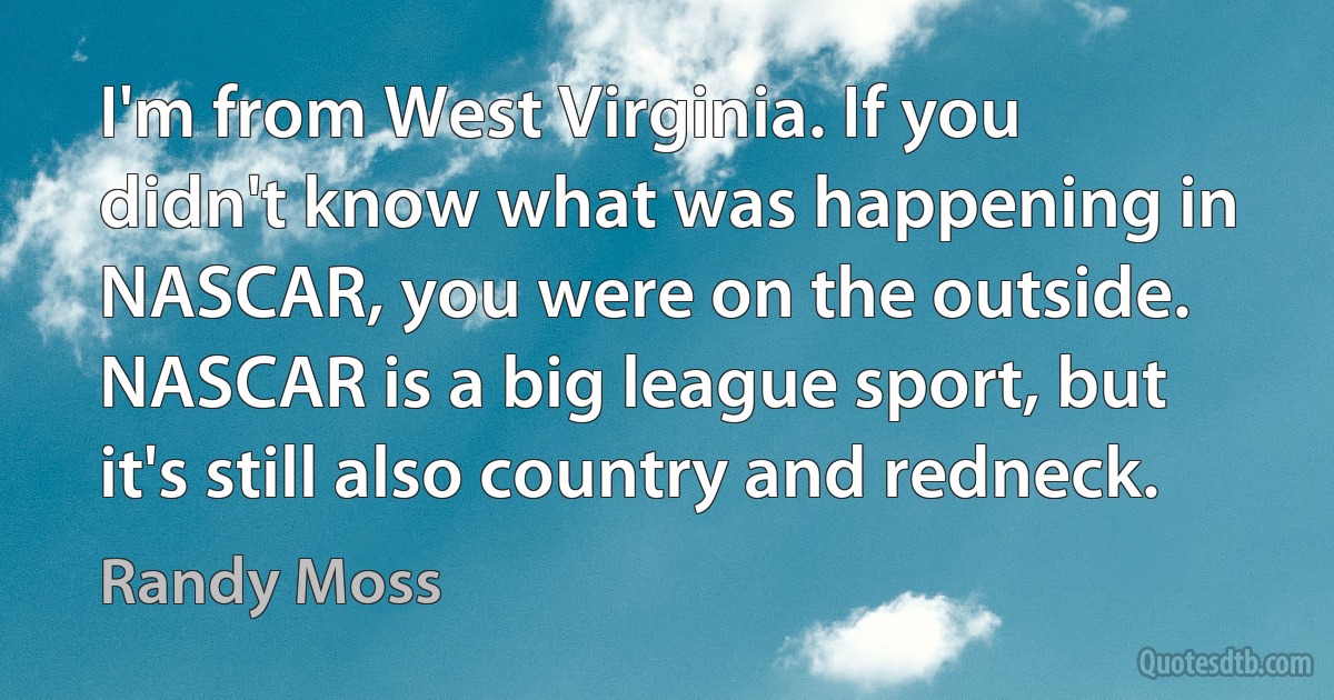 I'm from West Virginia. If you didn't know what was happening in NASCAR, you were on the outside. NASCAR is a big league sport, but it's still also country and redneck. (Randy Moss)