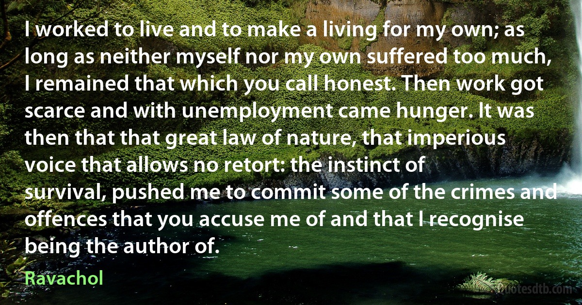 I worked to live and to make a living for my own; as long as neither myself nor my own suffered too much, I remained that which you call honest. Then work got scarce and with unemployment came hunger. It was then that that great law of nature, that imperious voice that allows no retort: the instinct of survival, pushed me to commit some of the crimes and offences that you accuse me of and that I recognise being the author of. (Ravachol)