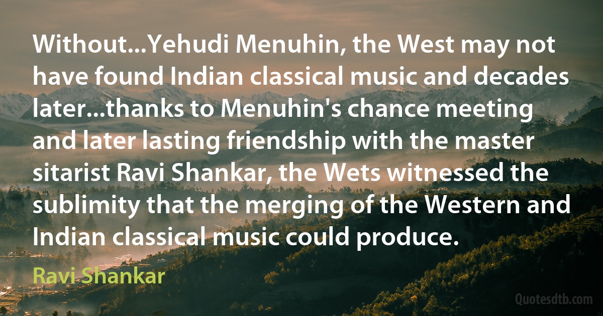 Without...Yehudi Menuhin, the West may not have found Indian classical music and decades later...thanks to Menuhin's chance meeting and later lasting friendship with the master sitarist Ravi Shankar, the Wets witnessed the sublimity that the merging of the Western and Indian classical music could produce. (Ravi Shankar)