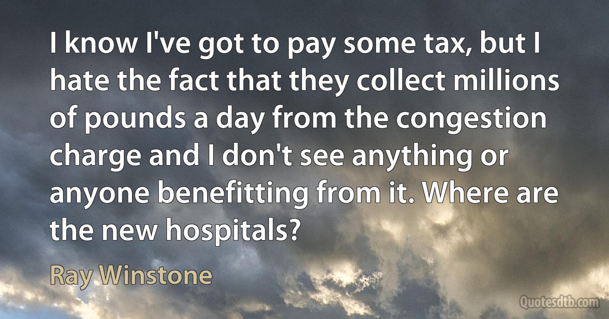 I know I've got to pay some tax, but I hate the fact that they collect millions of pounds a day from the congestion charge and I don't see anything or anyone benefitting from it. Where are the new hospitals? (Ray Winstone)