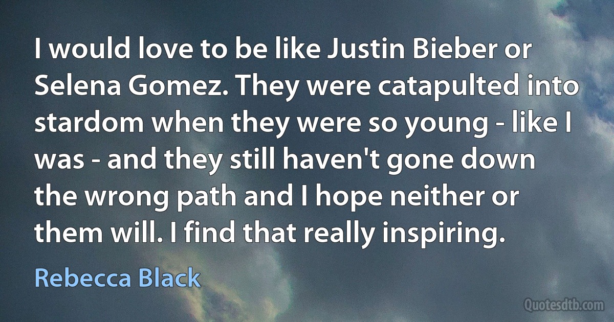 I would love to be like Justin Bieber or Selena Gomez. They were catapulted into stardom when they were so young - like I was - and they still haven't gone down the wrong path and I hope neither or them will. I find that really inspiring. (Rebecca Black)