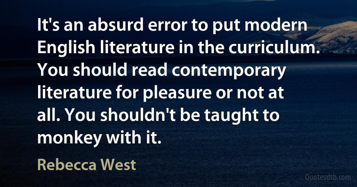 It's an absurd error to put modern English literature in the curriculum. You should read contemporary literature for pleasure or not at all. You shouldn't be taught to monkey with it. (Rebecca West)