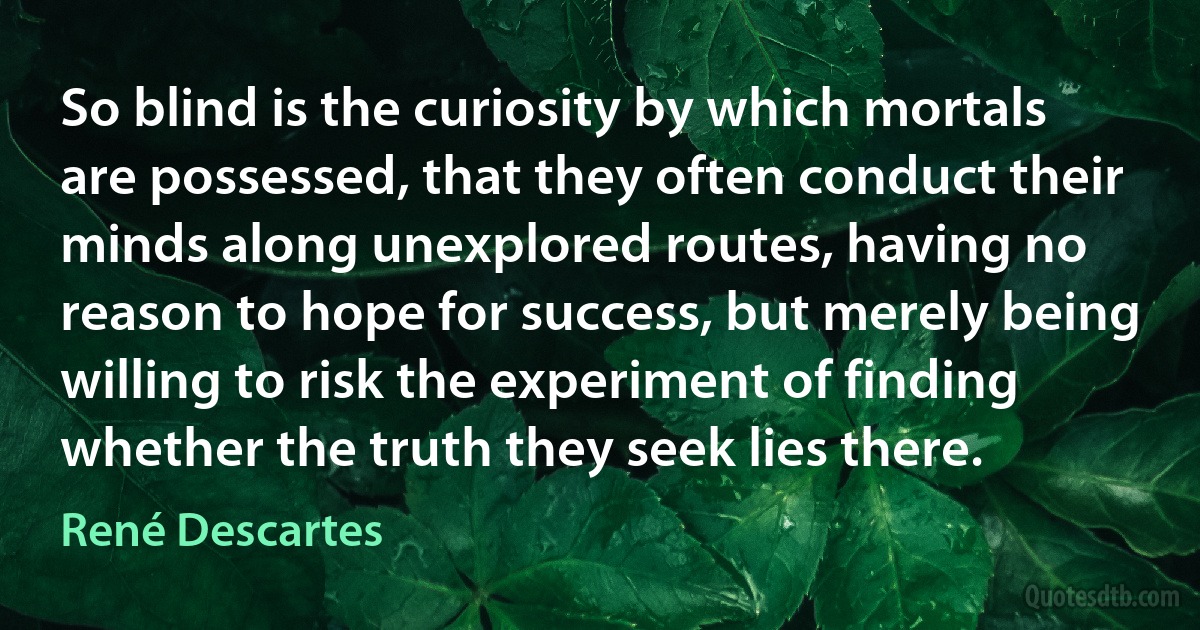 So blind is the curiosity by which mortals are possessed, that they often conduct their minds along unexplored routes, having no reason to hope for success, but merely being willing to risk the experiment of finding whether the truth they seek lies there. (René Descartes)