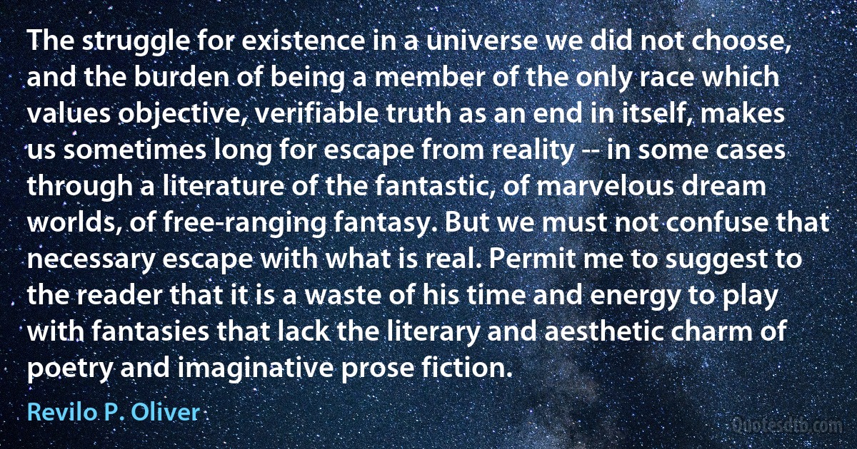 The struggle for existence in a universe we did not choose, and the burden of being a member of the only race which values objective, verifiable truth as an end in itself, makes us sometimes long for escape from reality -- in some cases through a literature of the fantastic, of marvelous dream worlds, of free-ranging fantasy. But we must not confuse that necessary escape with what is real. Permit me to suggest to the reader that it is a waste of his time and energy to play with fantasies that lack the literary and aesthetic charm of poetry and imaginative prose fiction. (Revilo P. Oliver)