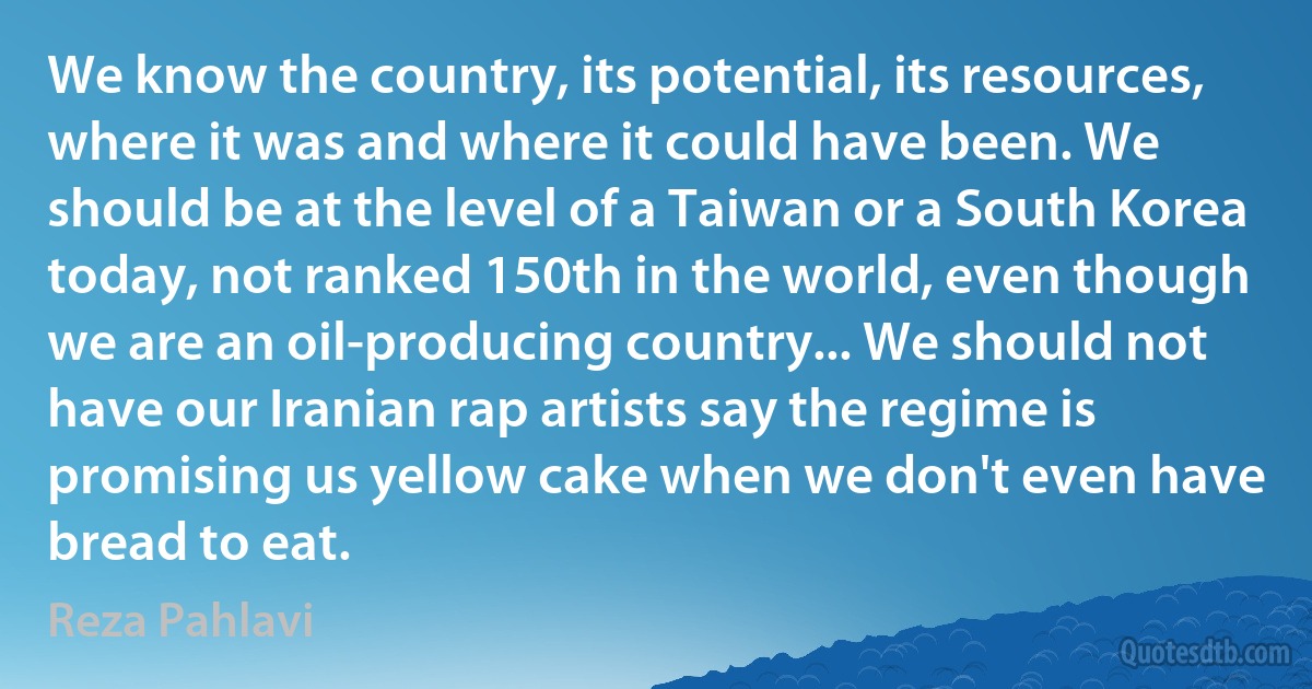 We know the country, its potential, its resources, where it was and where it could have been. We should be at the level of a Taiwan or a South Korea today, not ranked 150th in the world, even though we are an oil-producing country... We should not have our Iranian rap artists say the regime is promising us yellow cake when we don't even have bread to eat. (Reza Pahlavi)