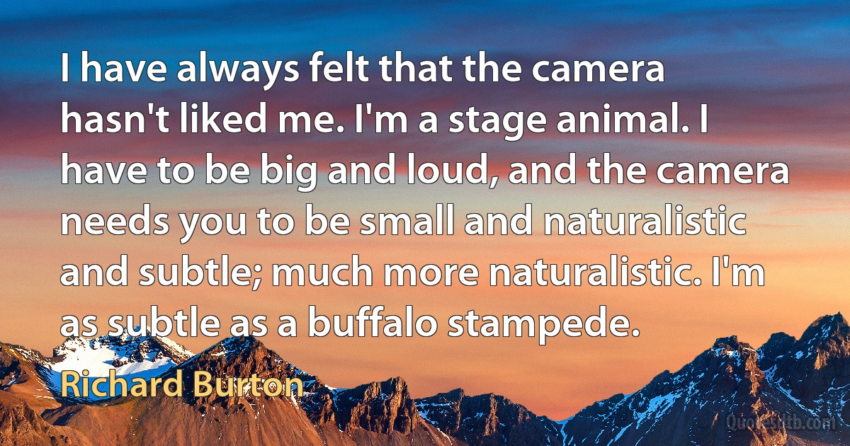 I have always felt that the camera hasn't liked me. I'm a stage animal. I have to be big and loud, and the camera needs you to be small and naturalistic and subtle; much more naturalistic. I'm as subtle as a buffalo stampede. (Richard Burton)