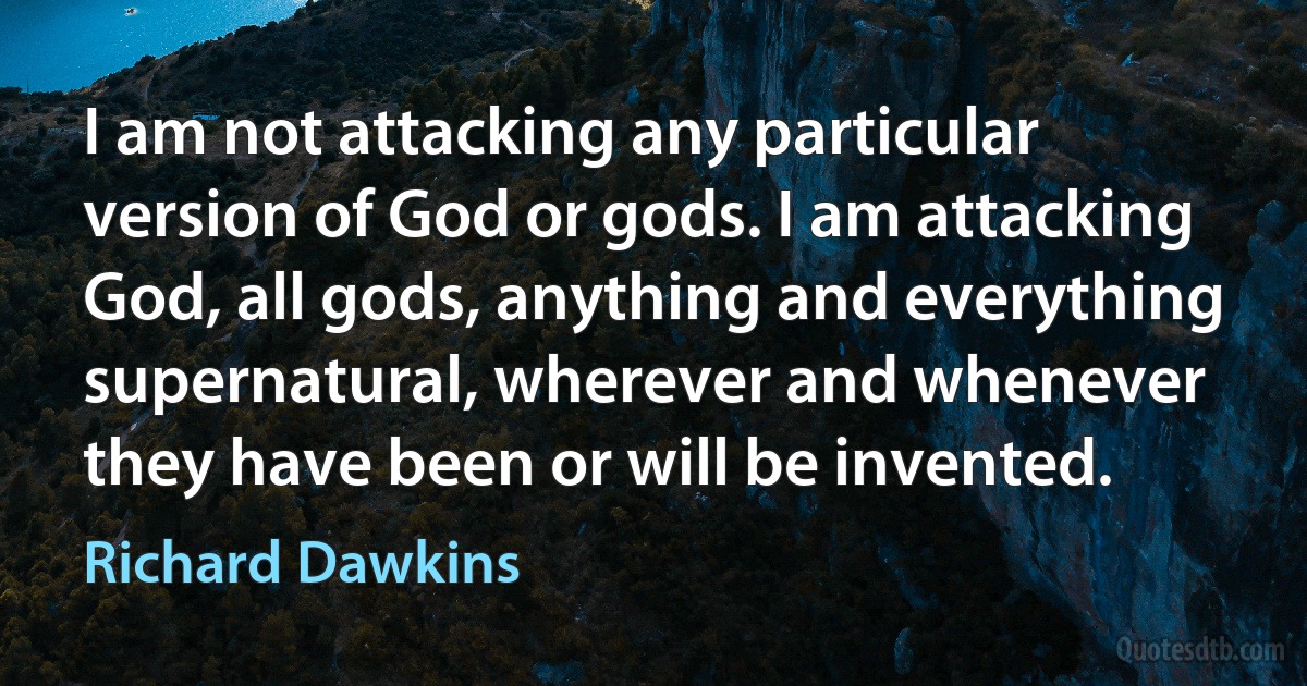 I am not attacking any particular version of God or gods. I am attacking God, all gods, anything and everything supernatural, wherever and whenever they have been or will be invented. (Richard Dawkins)