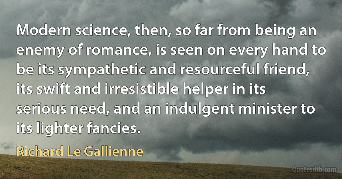 Modern science, then, so far from being an enemy of romance, is seen on every hand to be its sympathetic and resourceful friend, its swift and irresistible helper in its serious need, and an indulgent minister to its lighter fancies. (Richard Le Gallienne)