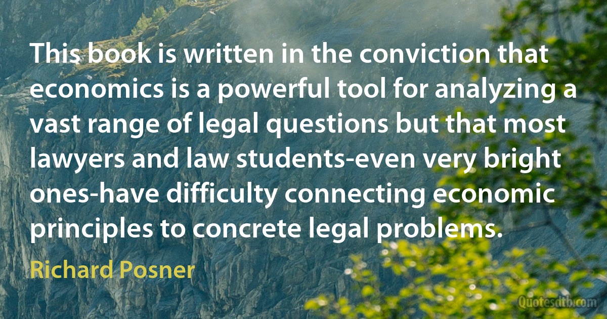 This book is written in the conviction that economics is a powerful tool for analyzing a vast range of legal questions but that most lawyers and law students-even very bright ones-have difficulty connecting economic principles to concrete legal problems. (Richard Posner)